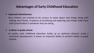 Advantages of Early Childhood Education
• Improved attentiveness:
Here children are inclined to be curious to know about new things along with
making new friends. A balance of socializing and exploring new things make them
hold concentration in whatever they are doing.
• A shiner in grade school:
As quality early childhood education builds up an optimum physical, social a
emotional development, it leaves an impactful ability to perform better in grade
schools.
 