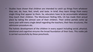 • Studies have shown that children are intended to catch up things from whatever
they see, do, hear, feel, smell, and taste. In brief, they learn things from every
single thing that appear to them. So, educators have to be accountable whatever
they teach their children. The Montessori Rolling Hills, CA has made their proud
place by taking the utmost care of their children. Their online portals come up
every year with every single detail regarding the teachers, their fees structures, the
admission procedure etc.
The holistic development of the children in every aspect including social, physical,
emotional and cognitive ensures the broad foundation of their lives. This noble job
is carried successfully by these preschools.
 