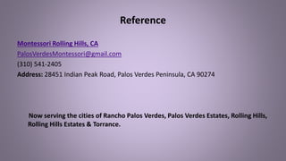 Reference
Montessori Rolling Hills, CA
PalosVerdesMontessori@gmail.com
(310) 541-2405
Address: 28451 Indian Peak Road, Palos Verdes Peninsula, CA 90274
Now serving the cities of Rancho Palos Verdes, Palos Verdes Estates, Rolling Hills,
Rolling Hills Estates & Torrance.
 