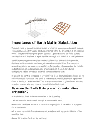 Importance of Earth Mat in Substation
The earth mats or grounding mats are used to bring the connection to the earth indoors.
They usually connect through a conductor inserted within the ground port of an electrical
outlet. They help in limiting the ground potential & protect against the faulty current.
Earthing mat is mostly used in a place where the large fault current is to be experienced.
Electrical power systems comprise a network of electrical elements that generate,
distribute and transmit electrical energy through transmission lines. The substation
grounding systems are made up of a network of conductors interconnecting the metallic
parts of equipment and structures, and an arrangement of conductors buried
underground. These provide an electrical connection to the earth.
In general, the earth is composed of several layers of soil at any location selected for the
construction of a substation. The soil is a part of the fault circuit; therefore, a protection
circuit is needed to be established. That is why the earth mats or ground mats are used
to protect humans who may come in contact with this fault circuit.
How are the Earth Mats placed for substation
protection?
In a Substation, Earth Mats are connected to the Following:
-The neutral point is the system through its independent earth.
-Equipment framework and other non-current carrying parts of the electrical equipment
in the sub-station.
-All extraneous metallic frameworks are not associated with equipment. Handle of the
operating pipe.
-Fence if it is within 2 m from the earth mat.
 