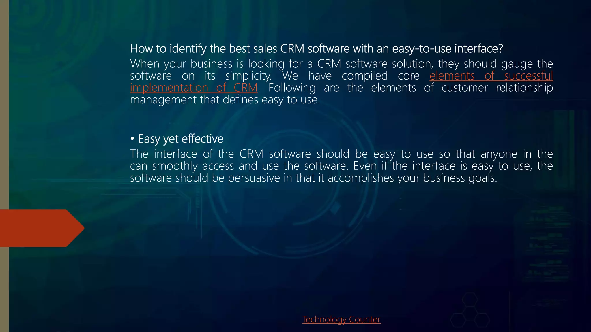How to identify the best sales CRM software with an easy-to-use interface?
When your business is looking for a CRM software solution, they should gauge the
software on its simplicity. We have compiled core elements of successful
implementation of CRM. Following are the elements of customer relationship
management that defines easy to use.
• Easy yet effective
The interface of the CRM software should be easy to use so that anyone in the
can smoothly access and use the software. Even if the interface is easy to use, the
software should be persuasive in that it accomplishes your business goals.
Technology Counter
 
