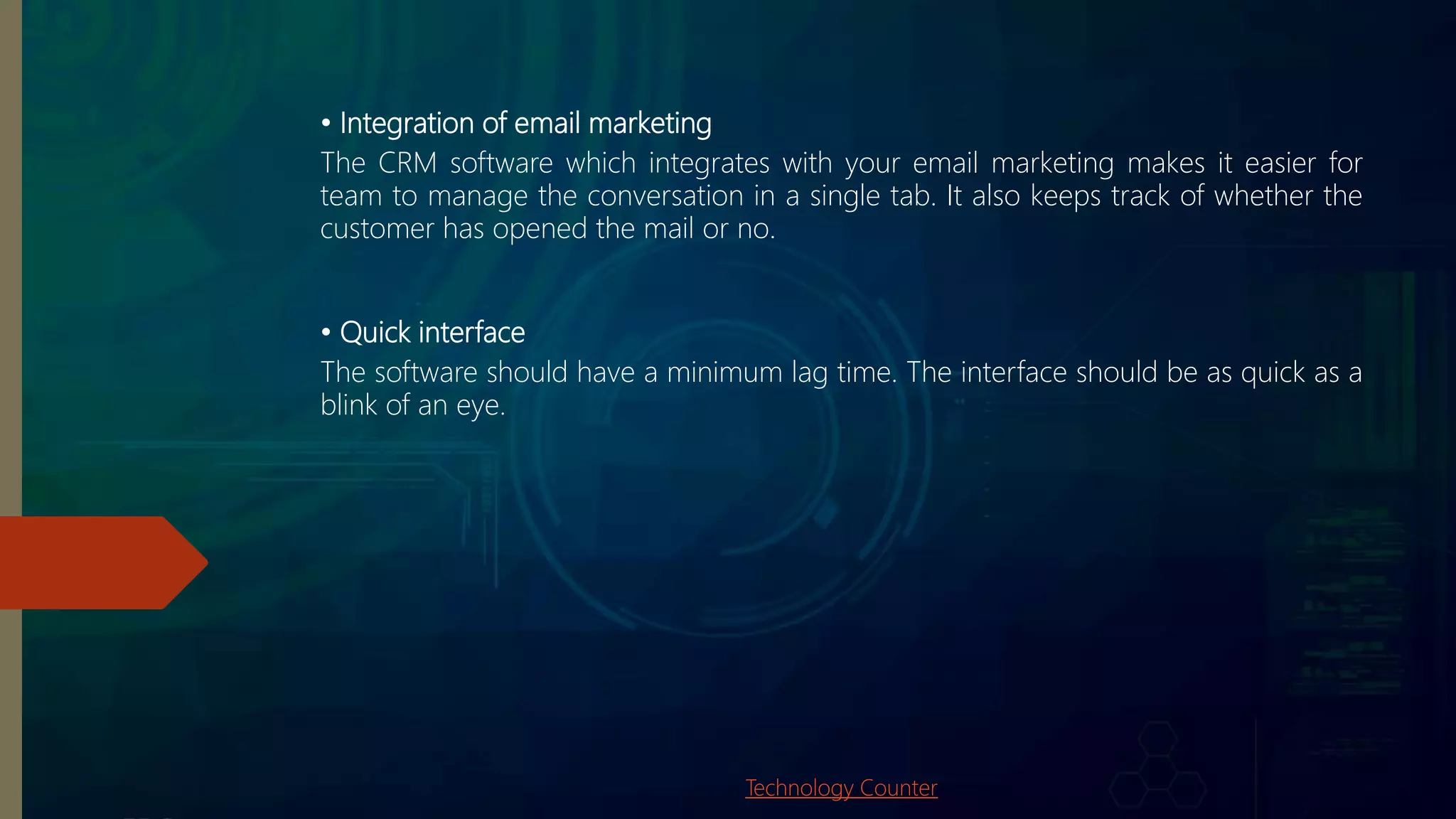 • Integration of email marketing
The CRM software which integrates with your email marketing makes it easier for
team to manage the conversation in a single tab. It also keeps track of whether the
customer has opened the mail or no.
• Quick interface
The software should have a minimum lag time. The interface should be as quick as a
blink of an eye.
Technology Counter
 