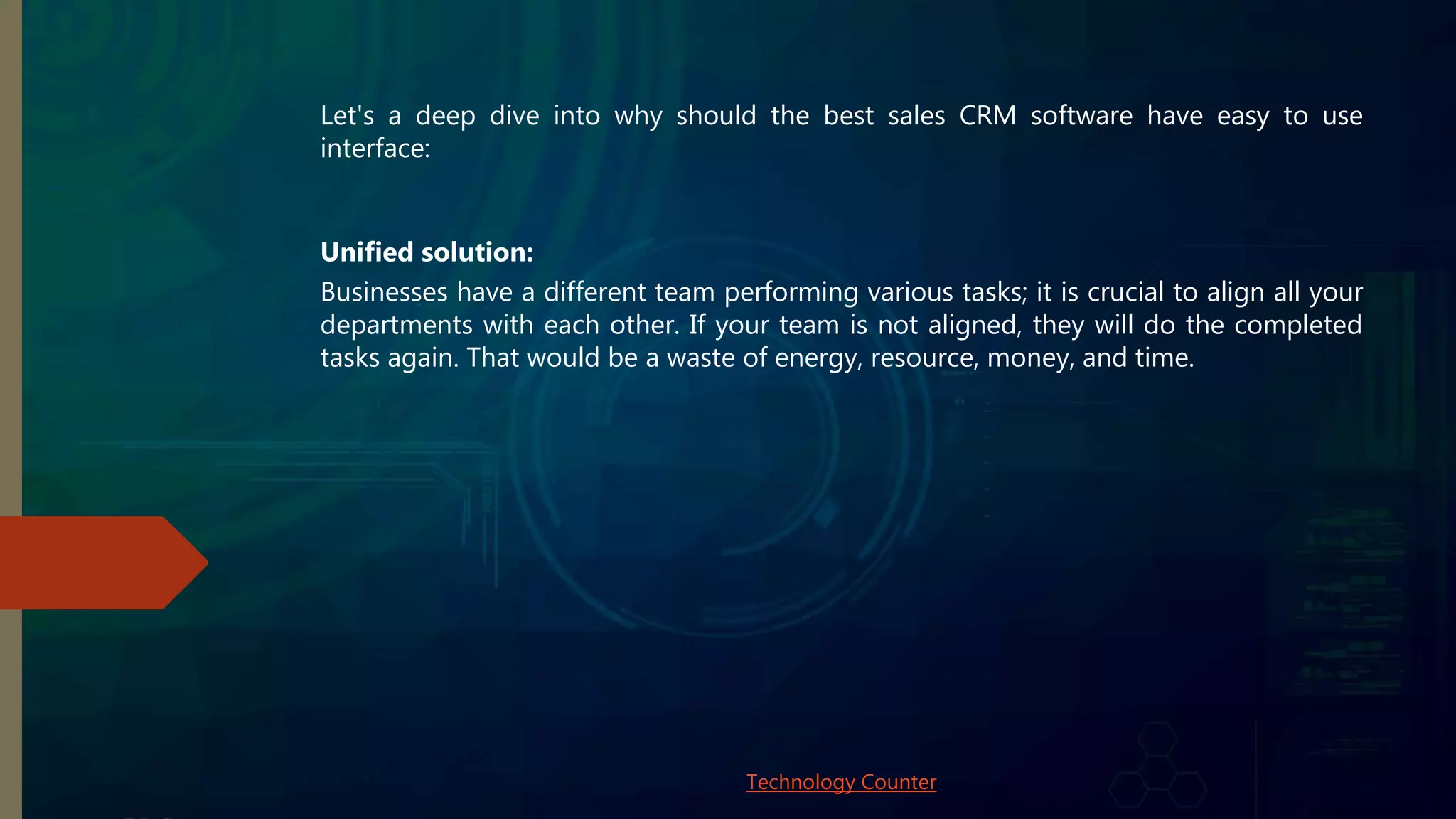 Let's a deep dive into why should the best sales CRM software have easy to use
interface:
Unified solution:
Businesses have a different team performing various tasks; it is crucial to align all your
departments with each other. If your team is not aligned, they will do the completed
tasks again. That would be a waste of energy, resource, money, and time.
Technology Counter
 