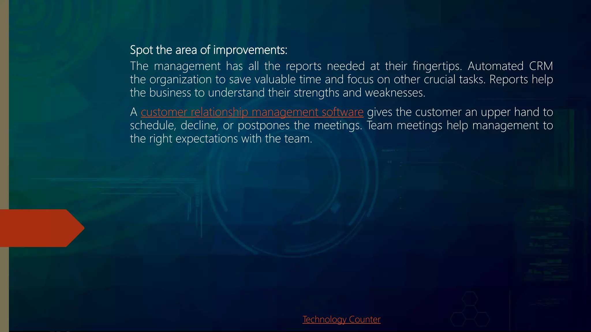 Spot the area of improvements:
The management has all the reports needed at their fingertips. Automated CRM
the organization to save valuable time and focus on other crucial tasks. Reports help
the business to understand their strengths and weaknesses.
A customer relationship management software gives the customer an upper hand to
schedule, decline, or postpones the meetings. Team meetings help management to
the right expectations with the team.
Technology Counter
 