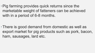 •Pig farming provides quick returns since the
marketable weight of fatteners can be achieved
with in a period of 6-8 months.
•There is good demand from domestic as well as
export market for pig products such as pork, bacon,
ham, sausages, lard etc.
 