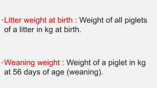 •Litter weight at birth : Weight of all piglets
of a litter in kg at birth.
•Weaning weight : Weight of a piglet in kg
at 56 days of age (weaning).
 