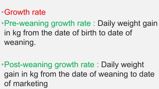 •Growth rate
•Pre-weaning growth rate : Daily weight gain
in kg from the date of birth to date of
weaning.
•Post-weaning growth rate : Daily weight
gain in kg from the date of weaning to date
of marketing
 