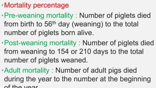 •Mortality percentage
•Pre-weaning mortality : Number of piglets died
from birth to 56th day (weaning) to the total
number of piglets born alive.
•Post-weaning mortality : Number of piglets died
from weaning to 154 or 210 days to the total
number of piglets weaned.
•Adult mortality : Number of adult pigs died
during the year to the number at the beginning
 