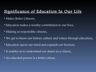 Significance of Education In Our Life
• Makes Better Citizens,

• Education makes a worthy contribution to our lives,

• Making us responsible citizens,

• We get to know our history culture and values through education,

• Education opens our mind and expands our horizon,

• It enables us to understand our duties as a citizen,

• An educated person is a better citizen.
 