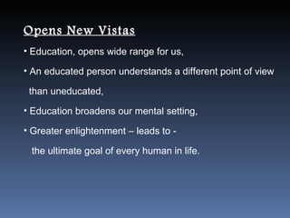 Opens New Vistas
• Education, opens wide range for us,

• An educated person understands a different point of view

 than uneducated,
• Education broadens our mental setting,

• Greater enlightenment – leads to -

 the ultimate goal of every human in life.
 