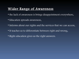 Wider Range of Awareness
• the lack of awareness is brings disappointment everywhere,

• Education spreads awareness,

• Informs about our rights and the services that we can access,

• It teaches us to differentiate between right and wrong,

• Right education gives us the right answers.
 