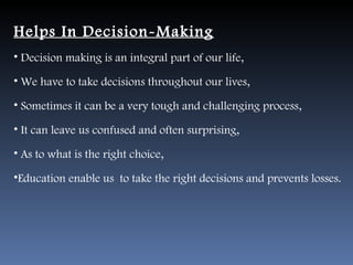 Helps In Decision-Making
• Decision making is an integral part of our life,

• We have to take decisions throughout our lives,

• Sometimes it can be a very tough and challenging process,

• It can leave us confused and often surprising,

• As to what is the right choice,

•Education enable us to take the right decisions and prevents losses.
 