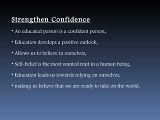 Strengthen Confidence
• An educated person is a confident person,

• Education develops a positive outlook,

• Allows us to believe in ourselves,

• Self-belief is the most wanted trait in a human being,

• Education leads us towards relying on ourselves,

• making us believe that we are ready to take on the world.
 