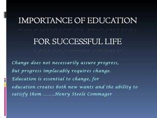 Change does not necessarily assure progress,

but progress implacably requires change.

Education is essential to change, for

education creates both new wants and the ability to
satisfy them ……..Henry Steele Commager
 