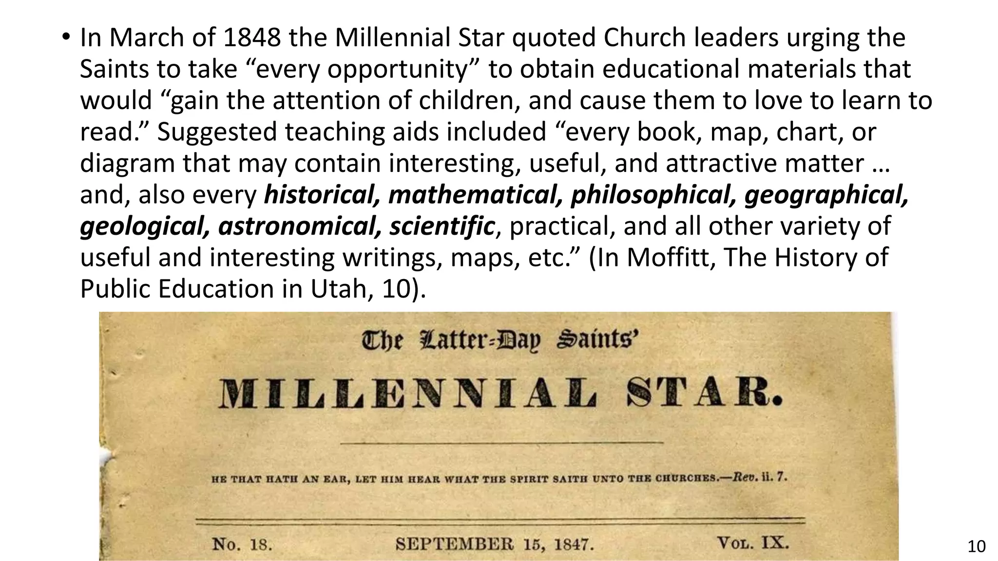 10
• In March of 1848 the Millennial Star quoted Church leaders urging the
Saints to take “every opportunity” to obtain educational materials that
would “gain the attention of children, and cause them to love to learn to
read.” Suggested teaching aids included “every book, map, chart, or
diagram that may contain interesting, useful, and attractive matter …
and, also every historical, mathematical, philosophical, geographical,
geological, astronomical, scientific, practical, and all other variety of
useful and interesting writings, maps, etc.” (In Moffitt, The History of
Public Education in Utah, 10).
 