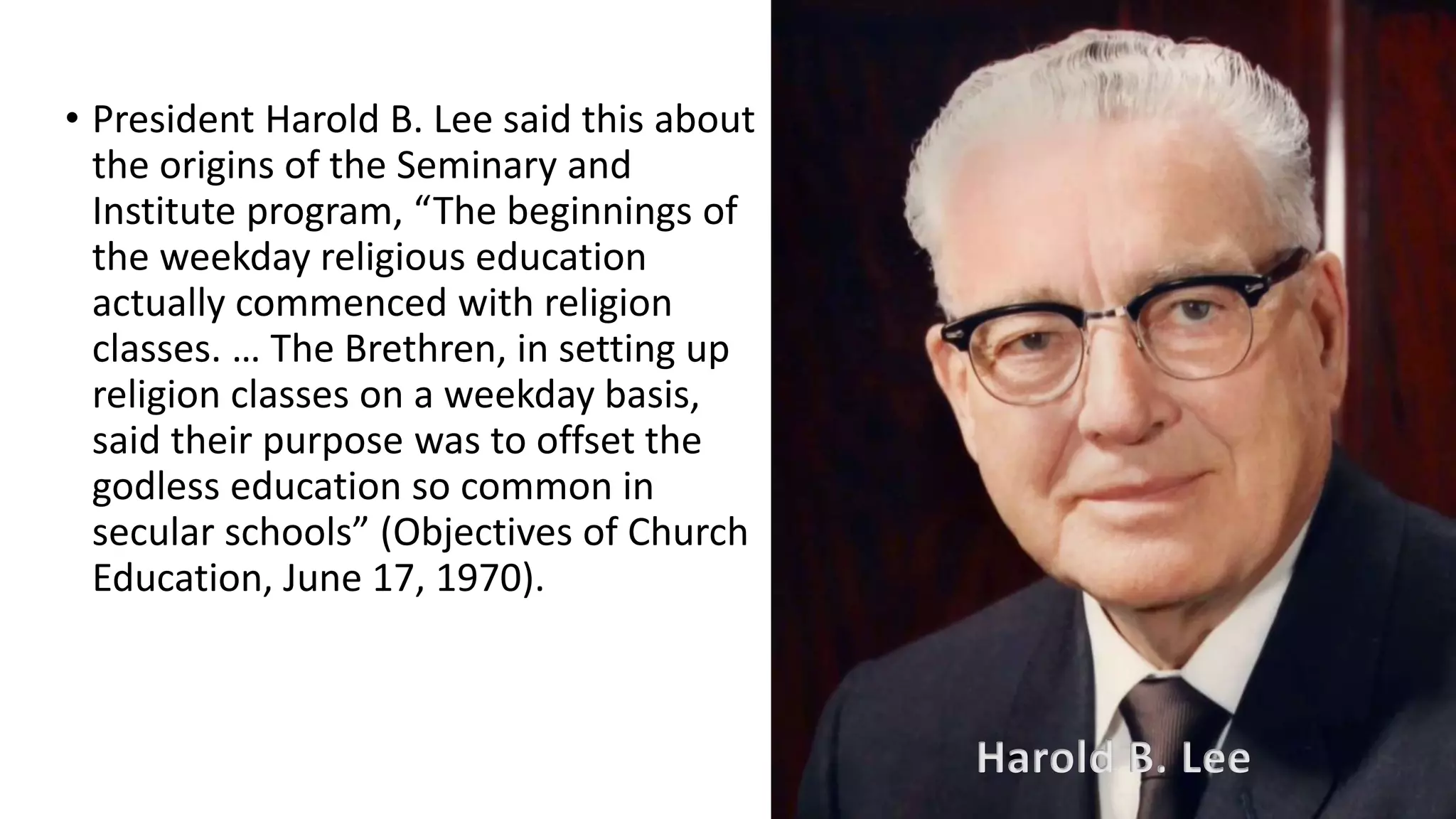 11
• President Harold B. Lee said this about
the origins of the Seminary and
Institute program, “The beginnings of
the weekday religious education
actually commenced with religion
classes. … The Brethren, in setting up
religion classes on a weekday basis,
said their purpose was to offset the
godless education so common in
secular schools” (Objectives of Church
Education, June 17, 1970).
Harold B. Lee
 