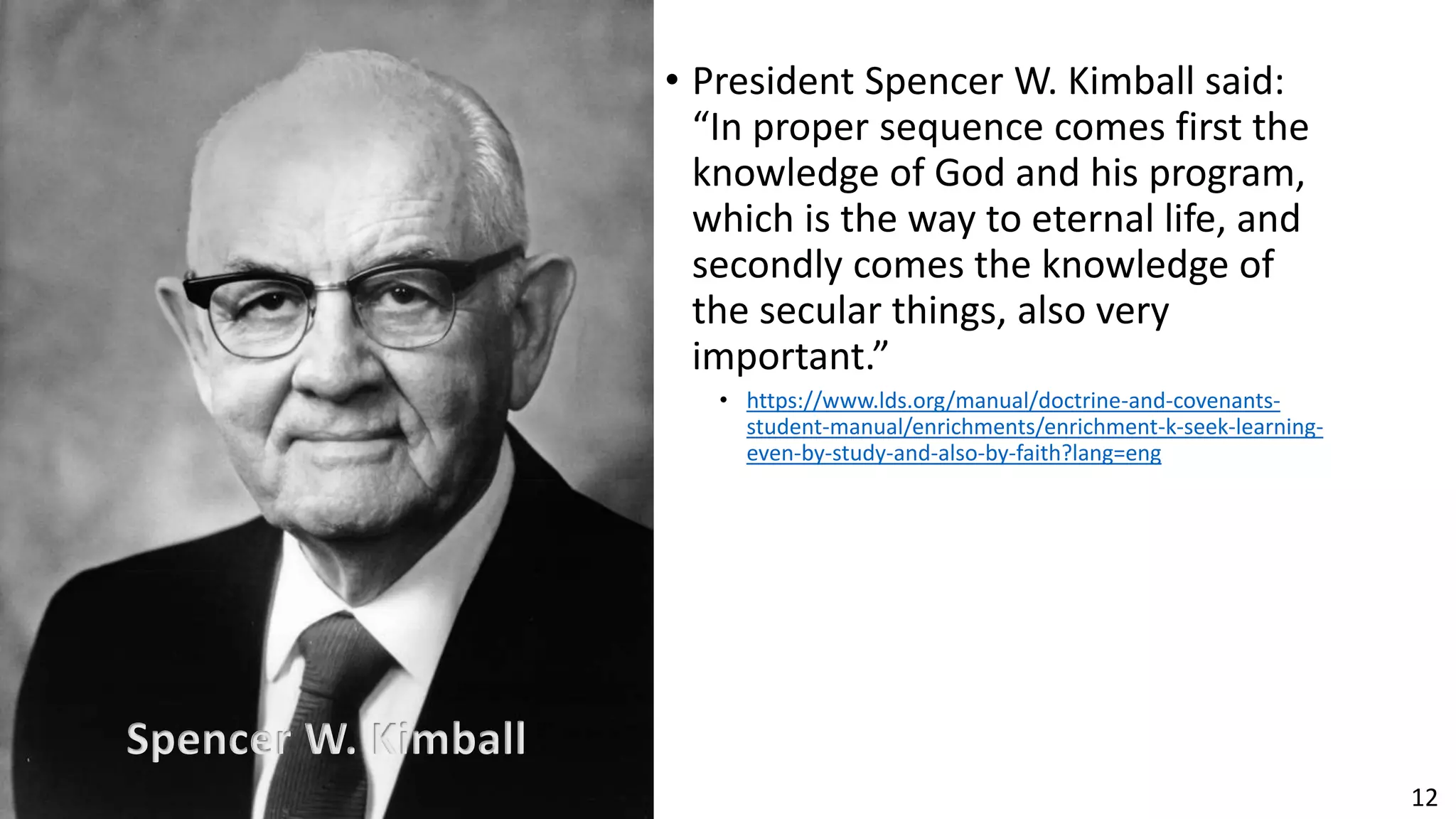 12
• President Spencer W. Kimball said:
“In proper sequence comes first the
knowledge of God and his program,
which is the way to eternal life, and
secondly comes the knowledge of
the secular things, also very
important.”
• https://www.lds.org/manual/doctrine-and-covenants-
student-manual/enrichments/enrichment-k-seek-learning-
even-by-study-and-also-by-faith?lang=eng
Spencer W. Kimball
 