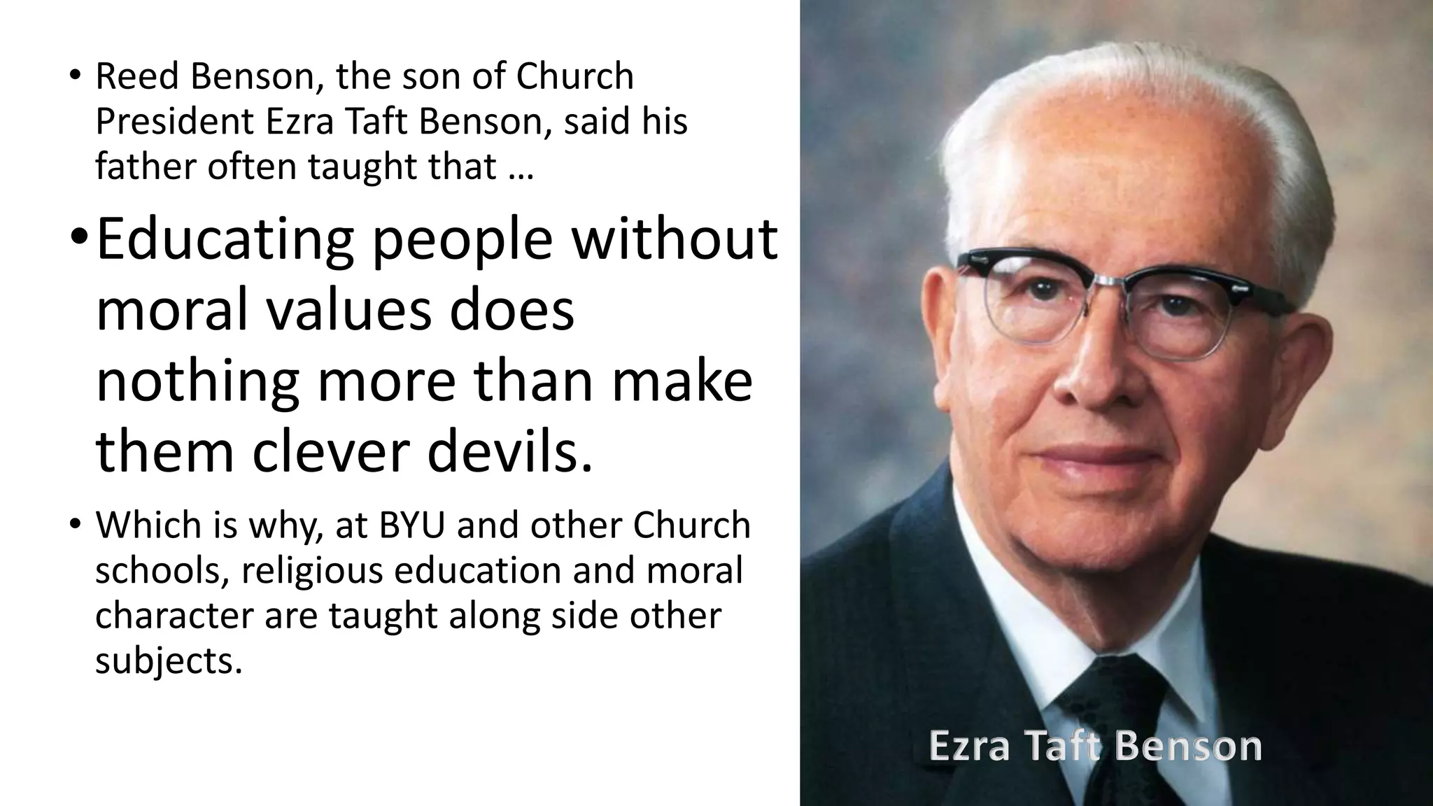 13
• Reed Benson, the son of Church
President Ezra Taft Benson, said his
father often taught that …
•Educating people without
moral values does
nothing more than make
them clever devils.
• Which is why, at BYU and other Church
schools, religious education and moral
character are taught along side other
subjects.
Ezra Taft Benson
 