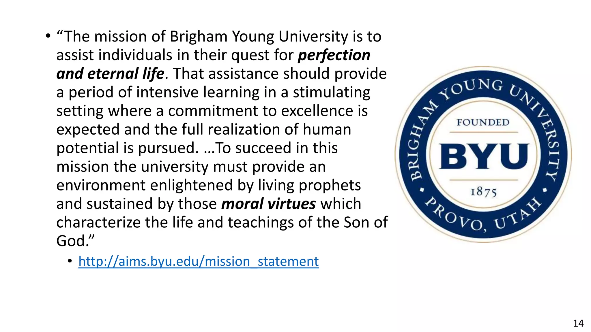 14
• “The mission of Brigham Young University is to
assist individuals in their quest for perfection
and eternal life. That assistance should provide
a period of intensive learning in a stimulating
setting where a commitment to excellence is
expected and the full realization of human
potential is pursued. …To succeed in this
mission the university must provide an
environment enlightened by living prophets
and sustained by those moral virtues which
characterize the life and teachings of the Son of
God.”
• http://aims.byu.edu/mission_statement
 