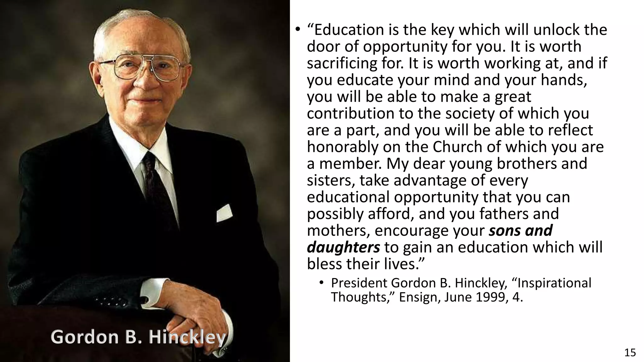 15
• “Education is the key which will unlock the
door of opportunity for you. It is worth
sacrificing for. It is worth working at, and if
you educate your mind and your hands,
you will be able to make a great
contribution to the society of which you
are a part, and you will be able to reflect
honorably on the Church of which you are
a member. My dear young brothers and
sisters, take advantage of every
educational opportunity that you can
possibly afford, and you fathers and
mothers, encourage your sons and
daughters to gain an education which will
bless their lives.”
• President Gordon B. Hinckley, “Inspirational
Thoughts,” Ensign, June 1999, 4.
Gordon B. Hinckley
 