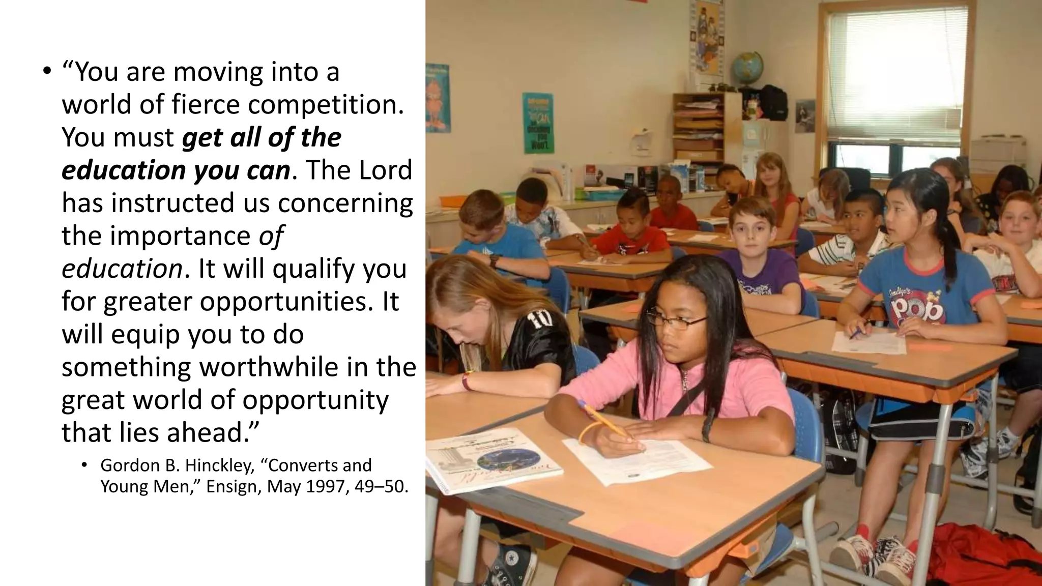 16
• “You are moving into a
world of fierce competition.
You must get all of the
education you can. The Lord
has instructed us concerning
the importance of
education. It will qualify you
for greater opportunities. It
will equip you to do
something worthwhile in the
great world of opportunity
that lies ahead.”
• Gordon B. Hinckley, “Converts and
Young Men,” Ensign, May 1997, 49–50.
 