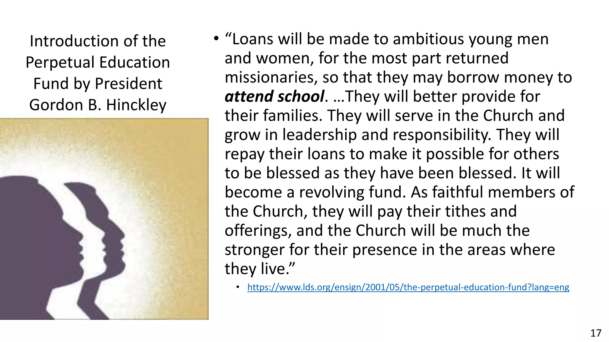 17
• “Loans will be made to ambitious young men
and women, for the most part returned
missionaries, so that they may borrow money to
attend school. …They will better provide for
their families. They will serve in the Church and
grow in leadership and responsibility. They will
repay their loans to make it possible for others
to be blessed as they have been blessed. It will
become a revolving fund. As faithful members of
the Church, they will pay their tithes and
offerings, and the Church will be much the
stronger for their presence in the areas where
they live.”
• https://www.lds.org/ensign/2001/05/the-perpetual-education-fund?lang=eng
Introduction of the
Perpetual Education
Fund by President
Gordon B. Hinckley
 