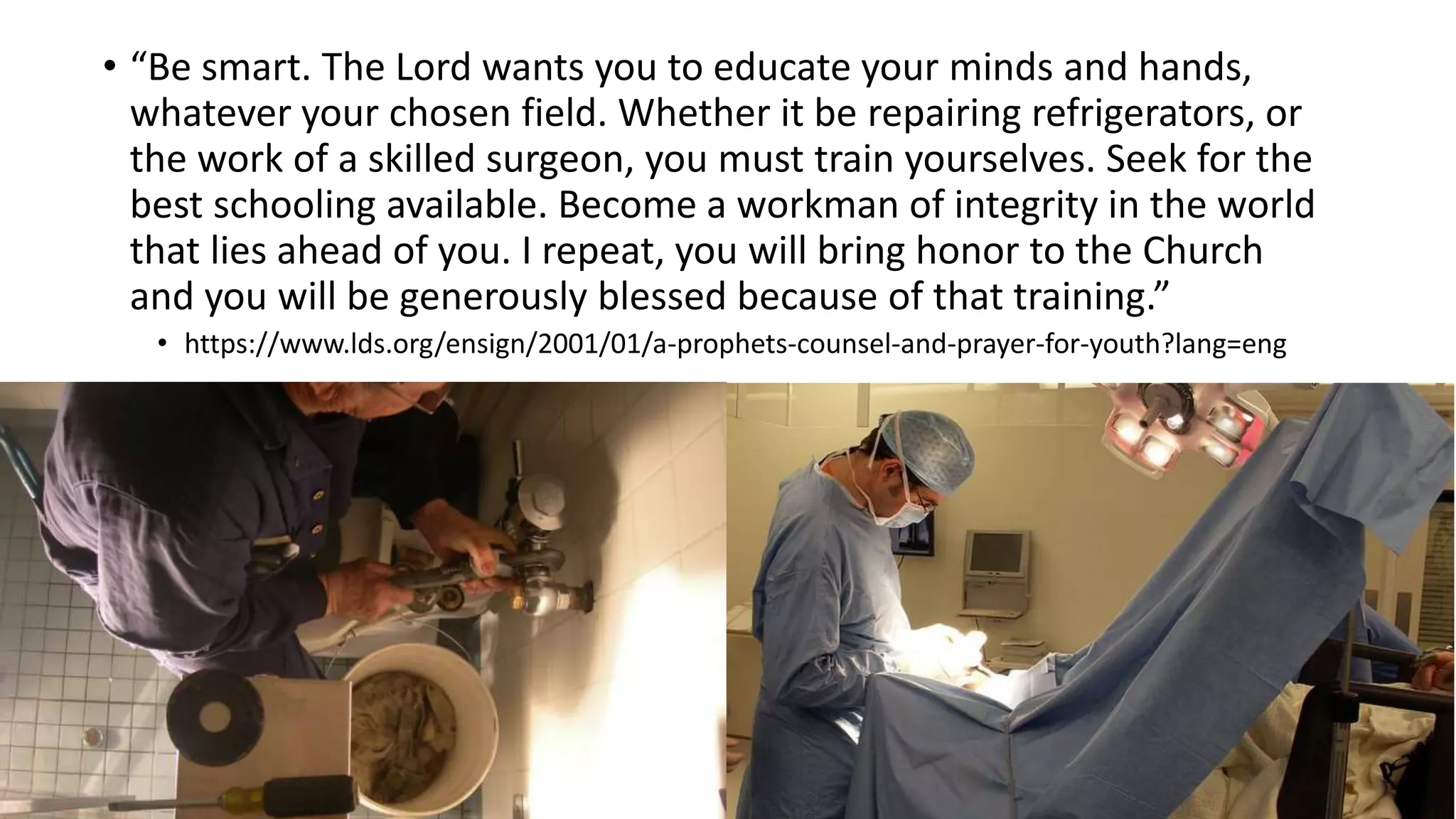 18
• “Be smart. The Lord wants you to educate your minds and hands,
whatever your chosen field. Whether it be repairing refrigerators, or
the work of a skilled surgeon, you must train yourselves. Seek for the
best schooling available. Become a workman of integrity in the world
that lies ahead of you. I repeat, you will bring honor to the Church
and you will be generously blessed because of that training.”
• https://www.lds.org/ensign/2001/01/a-prophets-counsel-and-prayer-for-youth?lang=eng
 