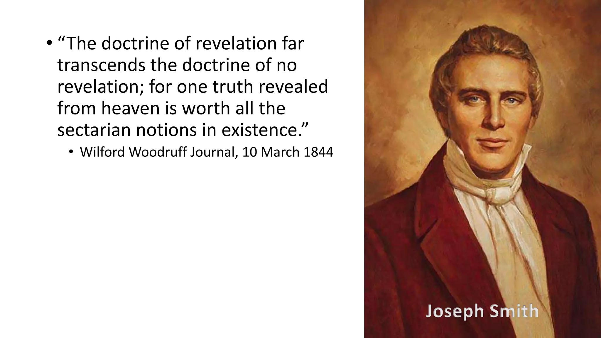19
• “The doctrine of revelation far
transcends the doctrine of no
revelation; for one truth revealed
from heaven is worth all the
sectarian notions in existence.”
• Wilford Woodruff Journal, 10 March 1844
Joseph Smith
 