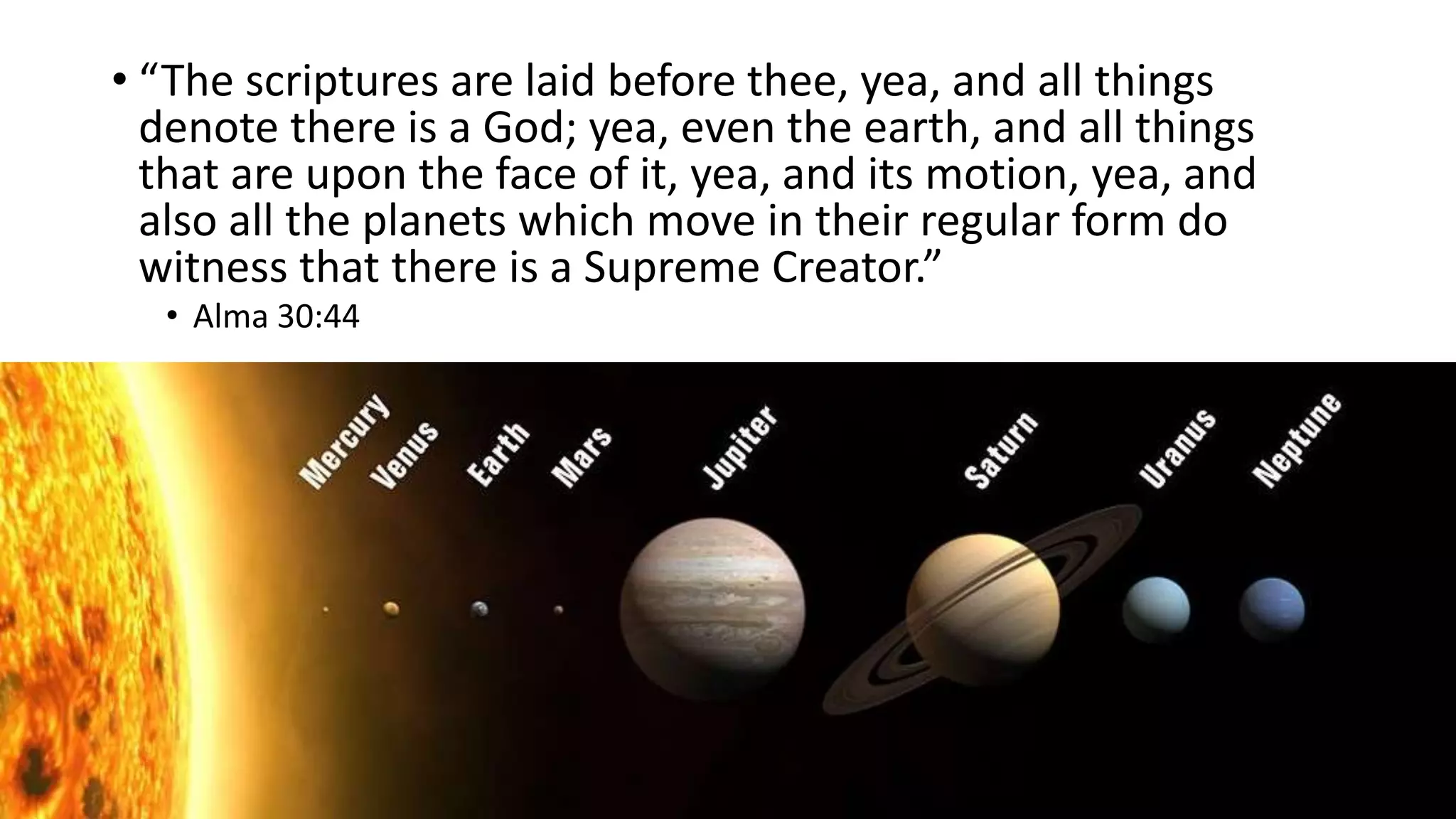 22
• “The scriptures are laid before thee, yea, and all things
denote there is a God; yea, even the earth, and all things
that are upon the face of it, yea, and its motion, yea, and
also all the planets which move in their regular form do
witness that there is a Supreme Creator.”
• Alma 30:44
 