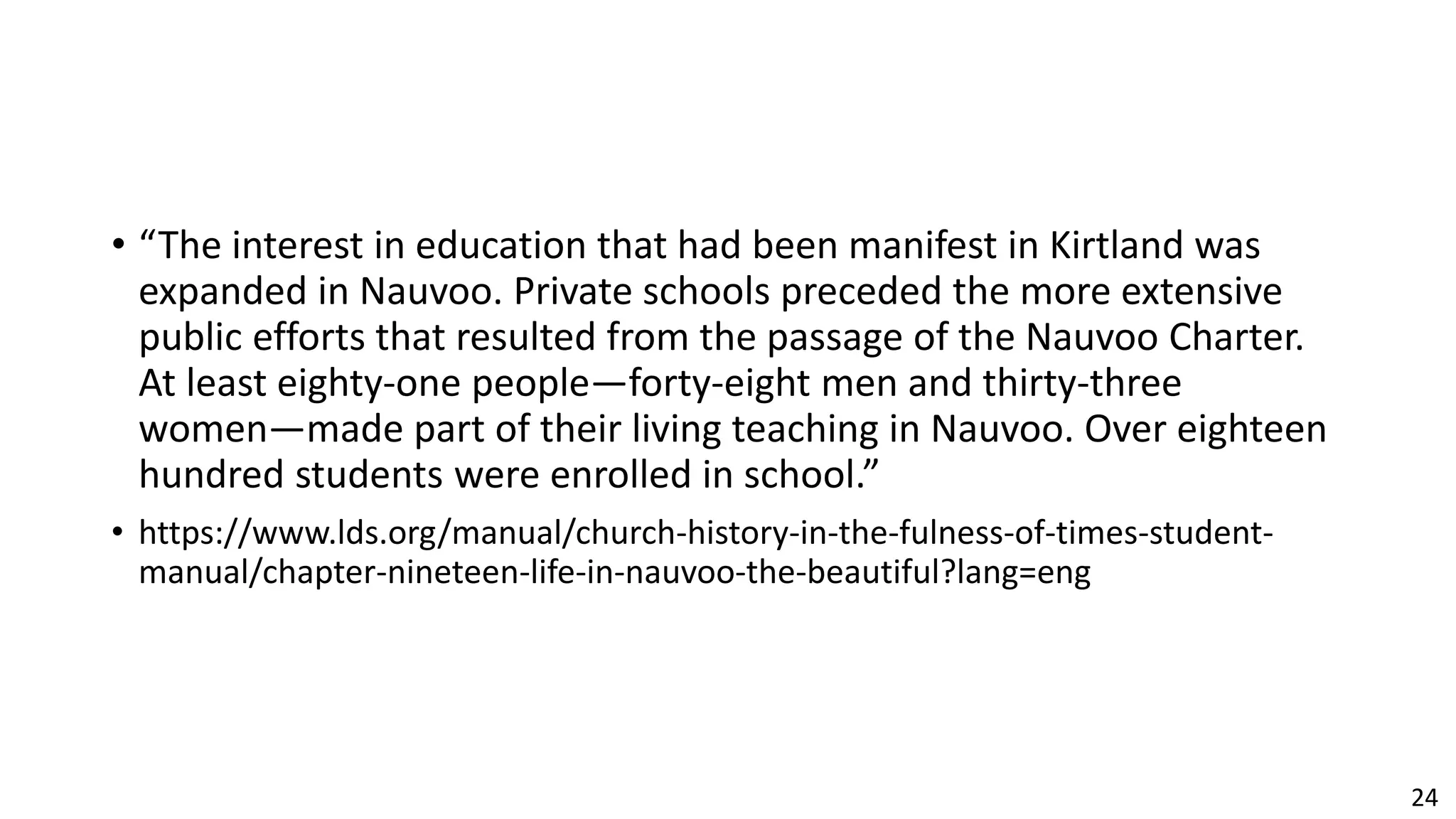 24
• “The interest in education that had been manifest in Kirtland was
expanded in Nauvoo. Private schools preceded the more extensive
public efforts that resulted from the passage of the Nauvoo Charter.
At least eighty-one people—forty-eight men and thirty-three
women—made part of their living teaching in Nauvoo. Over eighteen
hundred students were enrolled in school.”
• https://www.lds.org/manual/church-history-in-the-fulness-of-times-student-
manual/chapter-nineteen-life-in-nauvoo-the-beautiful?lang=eng
 
