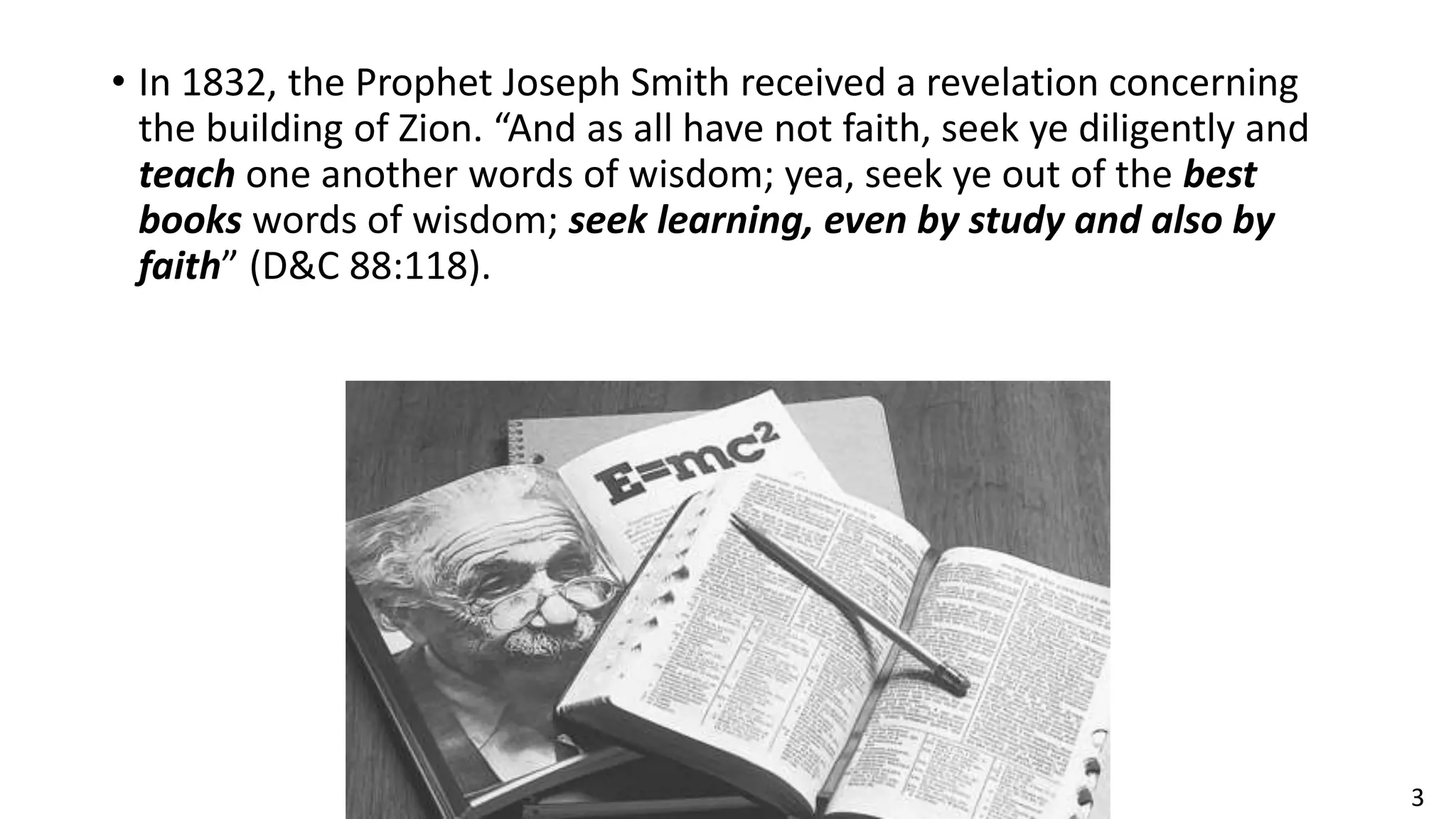 3
• In 1832, the Prophet Joseph Smith received a revelation concerning
the building of Zion. “And as all have not faith, seek ye diligently and
teach one another words of wisdom; yea, seek ye out of the best
books words of wisdom; seek learning, even by study and also by
faith” (D&C 88:118).
 