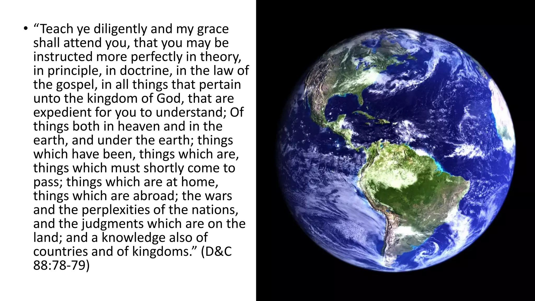 4
• “Teach ye diligently and my grace
shall attend you, that you may be
instructed more perfectly in theory,
in principle, in doctrine, in the law of
the gospel, in all things that pertain
unto the kingdom of God, that are
expedient for you to understand; Of
things both in heaven and in the
earth, and under the earth; things
which have been, things which are,
things which must shortly come to
pass; things which are at home,
things which are abroad; the wars
and the perplexities of the nations,
and the judgments which are on the
land; and a knowledge also of
countries and of kingdoms.” (D&C
88:78-79)
 
