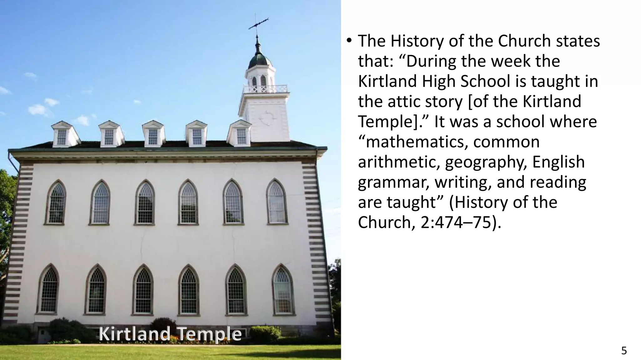 5
• The History of the Church states
that: “During the week the
Kirtland High School is taught in
the attic story [of the Kirtland
Temple].” It was a school where
“mathematics, common
arithmetic, geography, English
grammar, writing, and reading
are taught” (History of the
Church, 2:474–75).
Kirtland Temple
 