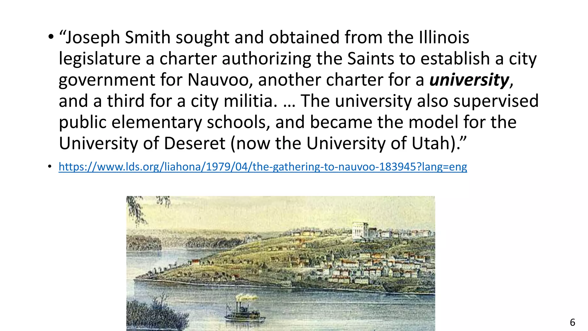 6
• “Joseph Smith sought and obtained from the Illinois
legislature a charter authorizing the Saints to establish a city
government for Nauvoo, another charter for a university,
and a third for a city militia. … The university also supervised
public elementary schools, and became the model for the
University of Deseret (now the University of Utah).”
• https://www.lds.org/liahona/1979/04/the-gathering-to-nauvoo-183945?lang=eng
 