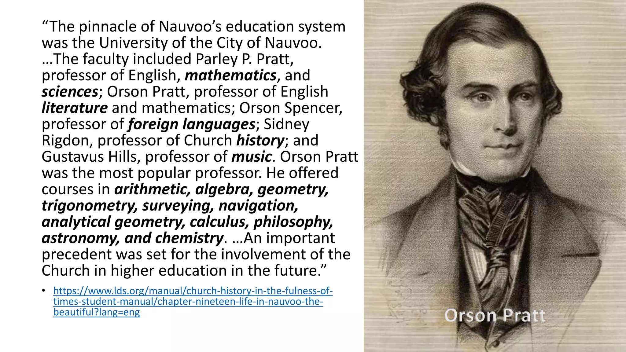 7
“The pinnacle of Nauvoo’s education system
was the University of the City of Nauvoo.
…The faculty included Parley P. Pratt,
professor of English, mathematics, and
sciences; Orson Pratt, professor of English
literature and mathematics; Orson Spencer,
professor of foreign languages; Sidney
Rigdon, professor of Church history; and
Gustavus Hills, professor of music. Orson Pratt
was the most popular professor. He offered
courses in arithmetic, algebra, geometry,
trigonometry, surveying, navigation,
analytical geometry, calculus, philosophy,
astronomy, and chemistry. …An important
precedent was set for the involvement of the
Church in higher education in the future.”
• https://www.lds.org/manual/church-history-in-the-fulness-of-
times-student-manual/chapter-nineteen-life-in-nauvoo-the-
beautiful?lang=eng
Orson Pratt
 