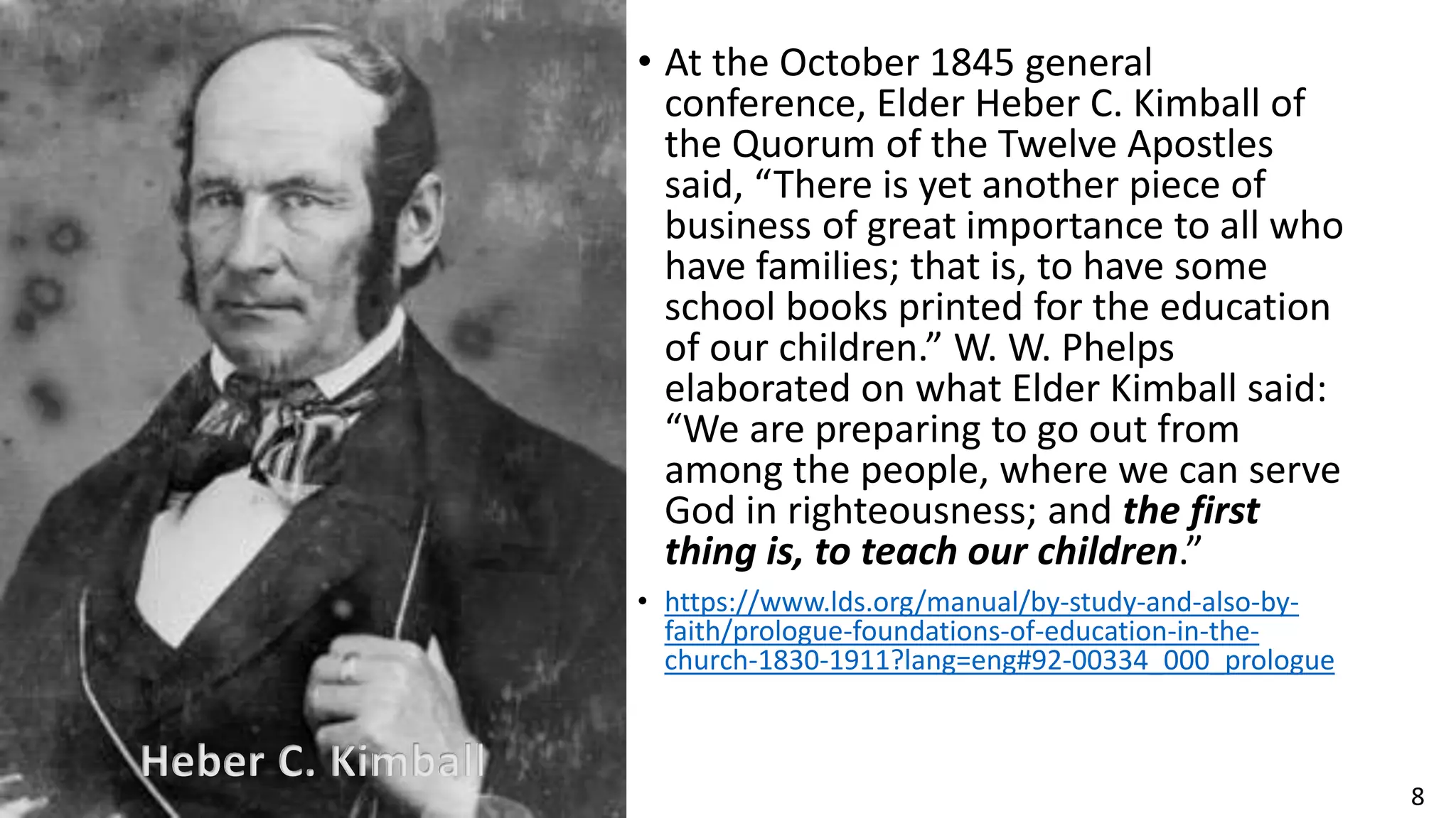 8
• At the October 1845 general
conference, Elder Heber C. Kimball of
the Quorum of the Twelve Apostles
said, “There is yet another piece of
business of great importance to all who
have families; that is, to have some
school books printed for the education
of our children.” W. W. Phelps
elaborated on what Elder Kimball said:
“We are preparing to go out from
among the people, where we can serve
God in righteousness; and the first
thing is, to teach our children.”
• https://www.lds.org/manual/by-study-and-also-by-
faith/prologue-foundations-of-education-in-the-
church-1830-1911?lang=eng#92-00334_000_prologue
Heber C. Kimball
 