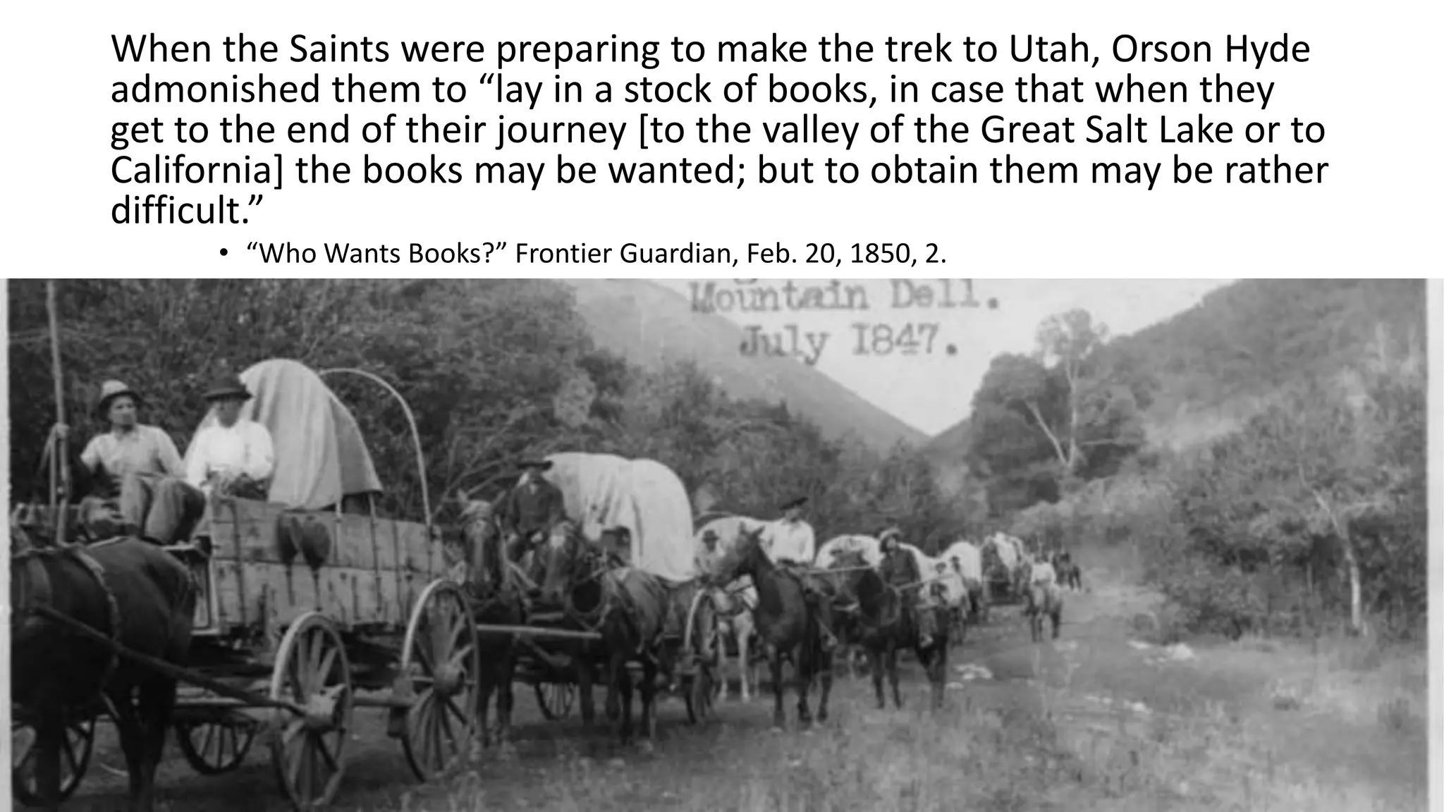9
When the Saints were preparing to make the trek to Utah, Orson Hyde
admonished them to “lay in a stock of books, in case that when they
get to the end of their journey [to the valley of the Great Salt Lake or to
California] the books may be wanted; but to obtain them may be rather
difficult.”
• “Who Wants Books?” Frontier Guardian, Feb. 20, 1850, 2.
 