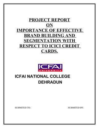 PROJECT REPORT
ON
IMPORTANCE OF EFFECTIVE
BRAND BUILDING AND
SEGMENTATION WITH
RESPECT TO ICICI CREDIT
CARDS.
ICFAI NATIONAL COLLEGE
DEHRADUN
SUBMITED TO: SUBMITED BY:
 