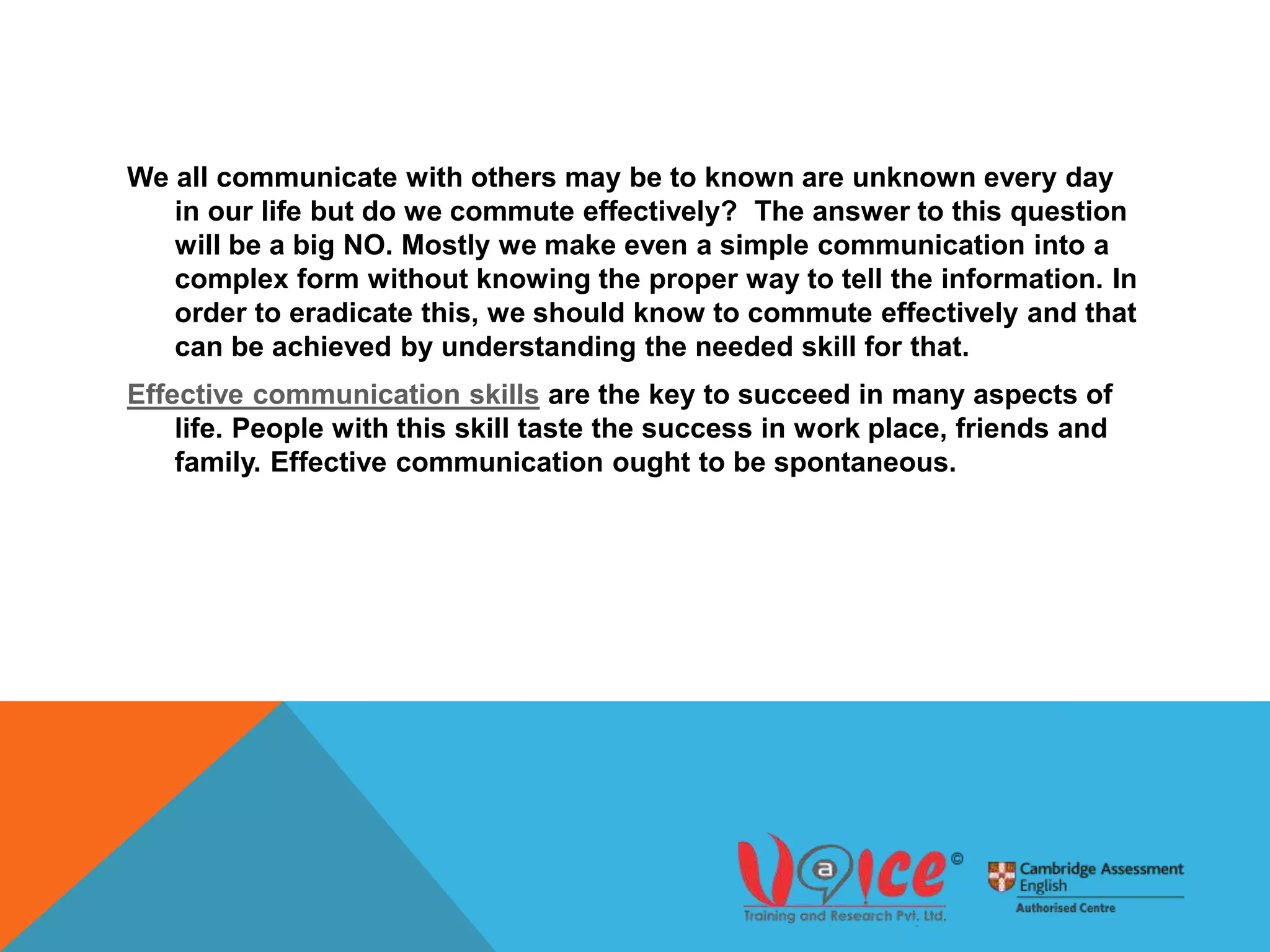 We all communicate with others may be to known are unknown every day
in our life but do we commute effectively? The answer to this question
will be a big NO. Mostly we make even a simple communication into a
complex form without knowing the proper way to tell the information. In
order to eradicate this, we should know to commute effectively and that
can be achieved by understanding the needed skill for that.
Effective communication skills are the key to succeed in many aspects of
life. People with this skill taste the success in work place, friends and
family. Effective communication ought to be spontaneous.
 