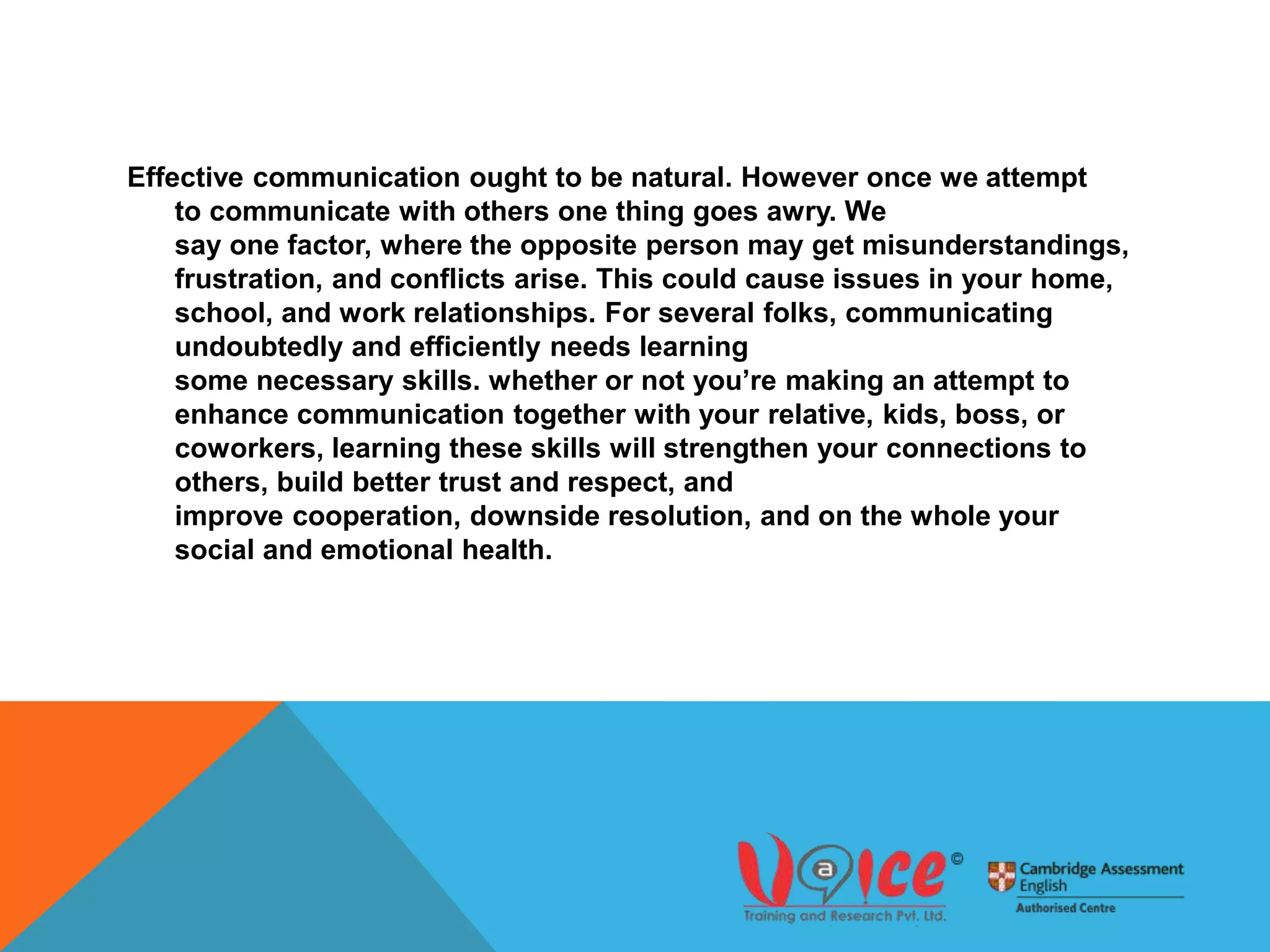 Effective communication ought to be natural. However once we attempt
to communicate with others one thing goes awry. We
say one factor, where the opposite person may get misunderstandings,
frustration, and conflicts arise. This could cause issues in your home,
school, and work relationships. For several folks, communicating
undoubtedly and efficiently needs learning
some necessary skills. whether or not you’re making an attempt to
enhance communication together with your relative, kids, boss, or
coworkers, learning these skills will strengthen your connections to
others, build better trust and respect, and
improve cooperation, downside resolution, and on the whole your
social and emotional health.
 