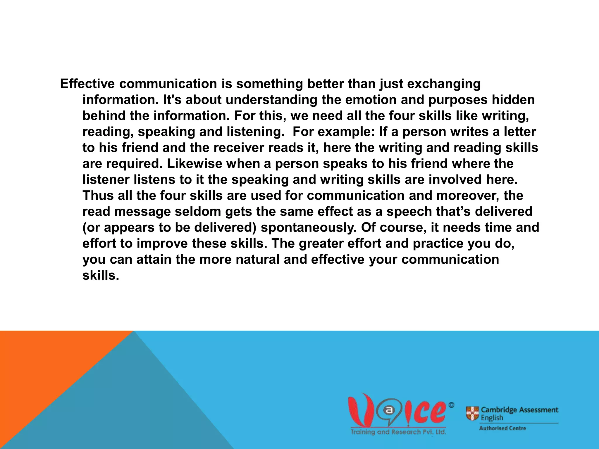 Effective communication is something better than just exchanging
information. It's about understanding the emotion and purposes hidden
behind the information. For this, we need all the four skills like writing,
reading, speaking and listening. For example: If a person writes a letter
to his friend and the receiver reads it, here the writing and reading skills
are required. Likewise when a person speaks to his friend where the
listener listens to it the speaking and writing skills are involved here.
Thus all the four skills are used for communication and moreover, the
read message seldom gets the same effect as a speech that’s delivered
(or appears to be delivered) spontaneously. Of course, it needs time and
effort to improve these skills. The greater effort and practice you do,
you can attain the more natural and effective your communication
skills.
 