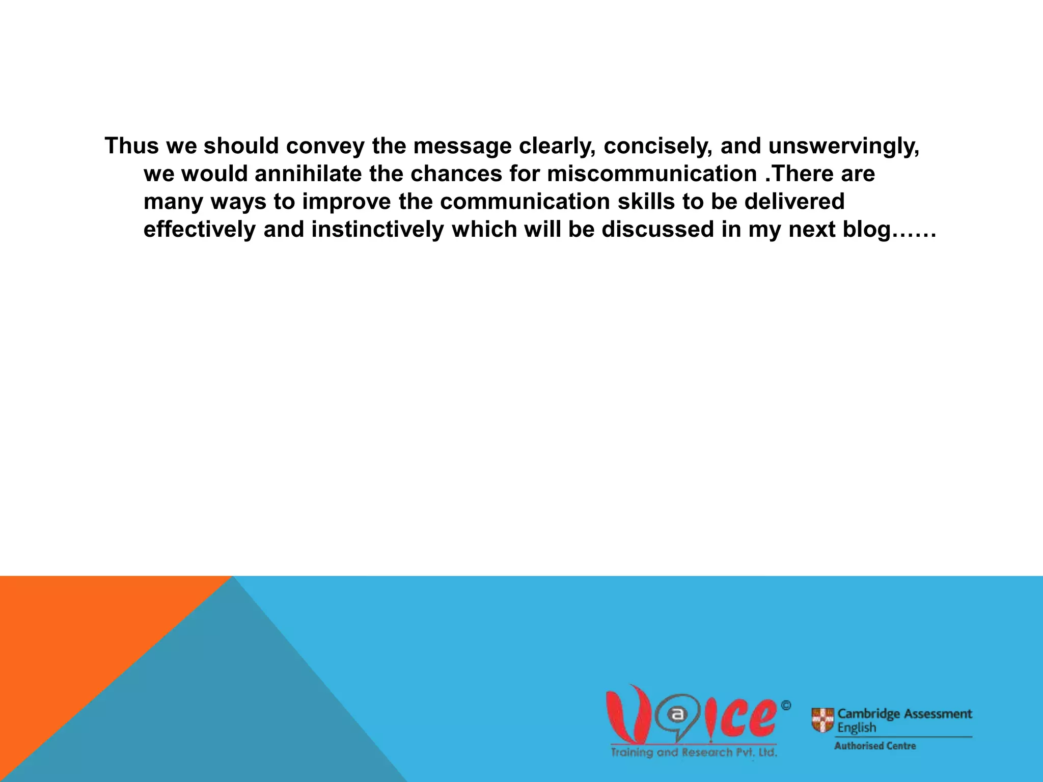 Thus we should convey the message clearly, concisely, and unswervingly,
we would annihilate the chances for miscommunication .There are
many ways to improve the communication skills to be delivered
effectively and instinctively which will be discussed in my next blog……
 