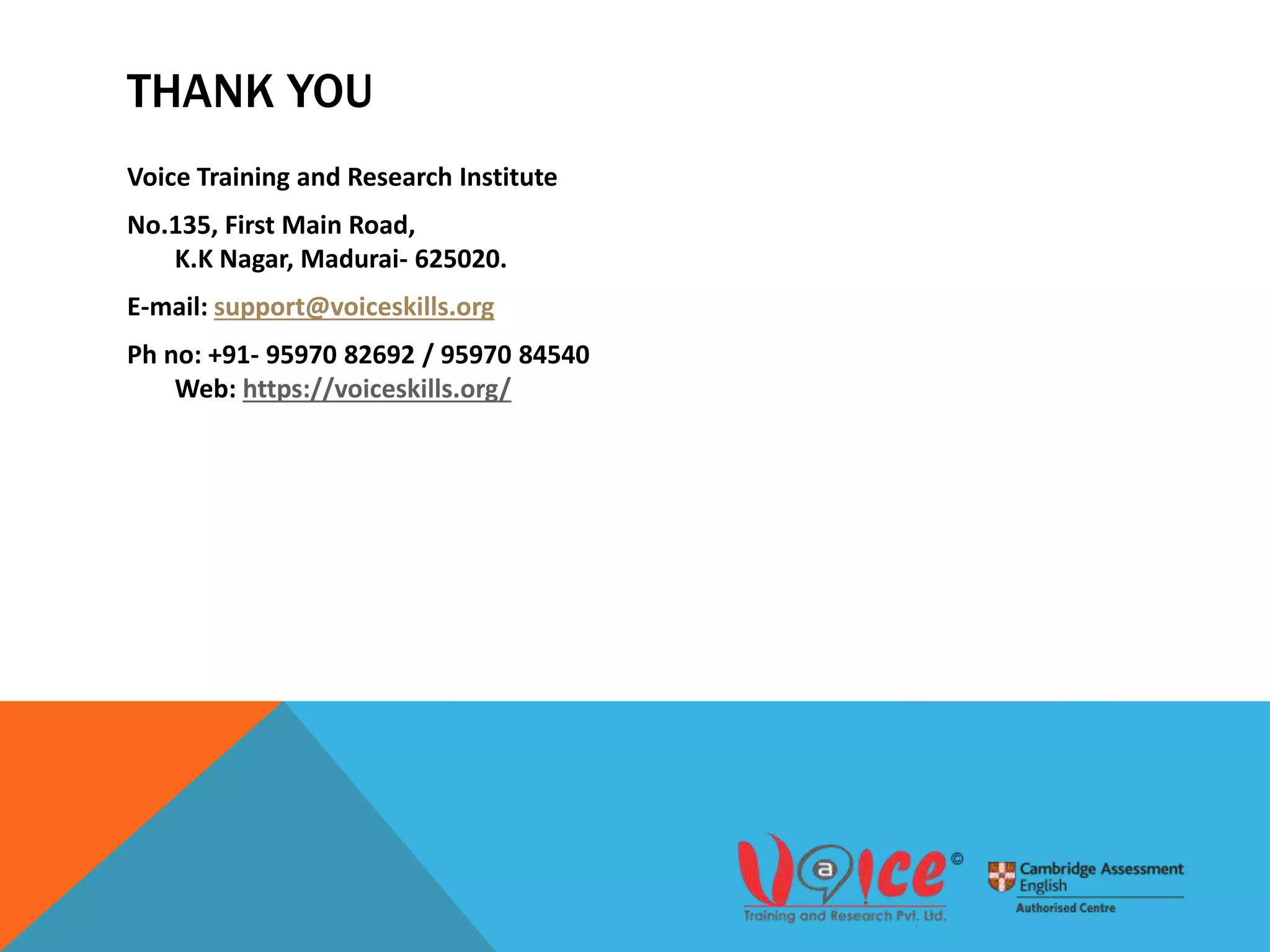 THANK YOU
Voice Training and Research Institute
No.135, First Main Road,
K.K Nagar, Madurai- 625020.
E-mail: support@voiceskills.org
Ph no: +91- 95970 82692 / 95970 84540
Web: https://voiceskills.org/
 