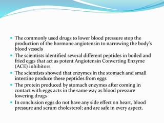  The commonly used drugs to lower blood pressure stop the
production of the hormone angiotensin to narrowing the body's
blood vessels
 The scientists identified several different peptides in boiled and
fried eggs that act as potent Angiotensin Converting Enzyme
(ACE) inhibitors
 The scientists showed that enzymes in the stomach and small
intestine produce these peptides from eggs
 The protein produced by stomach enzymes after coming in
contact with eggs acts in the same way as blood pressure
lowering drugs
 In conclusion eggs do not have any side effect on heart, blood
pressure and serum cholesterol; and are safe in every aspect.
 