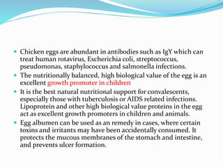  Chicken eggs are abundant in antibodies such as IgY which can
treat human rotavirus, Escherichia coli, streptococcus,
pseudomonas, staphylococcus and salmonella infections.
 The nutritionally balanced, high biological value of the egg is an
excellent growth promoter in children
 It is the best natural nutritional support for convalescents,
especially those with tuberculosis or AIDS related infections.
Lipoprotein and other high biological value proteins in the egg
act as excellent growth promoters in children and animals.
 Egg albumen can be used as an remedy in cases, where certain
toxins and irritants may have been accidentally consumed. It
protects the mucous membranes of the stomach and intestine,
and prevents ulcer formation.
 