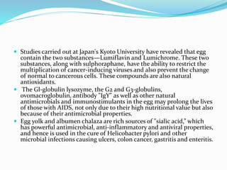  Studies carried out at Japan's Kyoto University have revealed that egg
contain the two substances—Lumiflavin and Lumichrome. These two
substances, along with sulphoraphane, have the ability to restrict the
multiplication of cancer-inducing viruses and also prevent the change
of normal to cancerous cells. These compounds are also natural
antioxidants.
 The Gl-globulin lysozyme, the G2 and G3-globulins,
ovomacroglobulin, antibody "IgY" as well as other natural
antimicrobials and immunostimulants in the egg may prolong the lives
of those with AIDS, not only due to their high nutritional value but also
because of their antimicrobial properties.
 Egg yolk and albumen chalaza are rich sources of "sialic acid,” which
has powerful antimicrobial, anti-inflammatory and antiviral properties,
and hence is used in the cure of Helicobacter pylori and other
microbial infections causing ulcers, colon cancer, gastritis and enteritis.
 