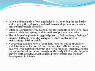  Lutein and zeaxanthin from eggs helps in maintaining the eye health
and reducing the risks of age-related macular degeneration, a major
cause of irreversible blindness.
 Vitamin E, organic selenium and other antioxidants in functional eggs
prevent oxidation, ageing, and formation of plaques in arteries.
 The high-quality protein in eggs helps you to feel (prolong a feeling of
fullness) full longer and stay energized, which contributes to
maintaining a healthy weight.
 A single egg contains 50 % of your daily required intake of Choline
which is essential for normal functioning of all cells, including those
involved with metabolism, brain and nerve function, memory, and the
transportation of nutrients throughout the body. Choline also helps to
prevent birth defects, as well as helps promote brain and memory
development in infants.
 