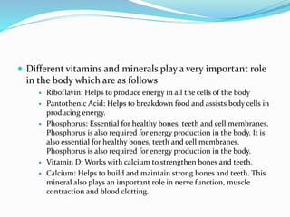  Different vitamins and minerals play a very important role
in the body which are as follows
 Riboflavin: Helps to produce energy in all the cells of the body
 Pantothenic Acid: Helps to breakdown food and assists body cells in
producing energy.
 Phosphorus: Essential for healthy bones, teeth and cell membranes.
Phosphorus is also required for energy production in the body. It is
also essential for healthy bones, teeth and cell membranes.
Phosphorus is also required for energy production in the body.
 Vitamin D: Works with calcium to strengthen bones and teeth.
 Calcium: Helps to build and maintain strong bones and teeth. This
mineral also plays an important role in nerve function, muscle
contraction and blood clotting.
 