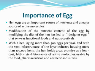 Importance of Egg
 Hen eggs are an important source of nutrients and a major
source of active molecules
 Modiﬁcation of the nutrient content of the egg by
modifying the diet of the hen has led to “ designer eggs ”
that serve as functional foods and nutraceuticals
 With a hen laying more than 300 eggs per year, and with
the vast infrastructure of the layer industry housing more
than 100,000 hens, the hen holds great promise as a low -
cost, high - yield bioreactor of active molecules usable by
the food, pharmaceutical, and cosmetic industries.
 