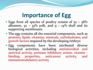 Importance of Egg
 Eggs from all species of poultry consist of 52 – 58%
albumen, 32 – 35% yolk, and 9 – 14% shell and its
supporting membranes
 The egg contains all the essential components, such as
proteins, lipids, vitamins, minerals, carbohydrates, and
growth factors required by the developing embryo
 Egg components have been attributed diverse
biological activities, including antimicrobial and
antiviral activity, protease inhibitory action, vitamin -
binding properties, anticancer activity, and
immunomodulatory activity
 